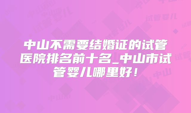 中山不需要结婚证的试管医院排名前十名_中山市试管婴儿哪里好！