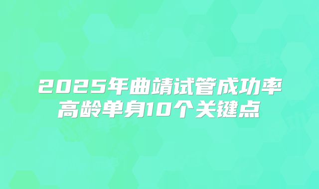 2025年曲靖试管成功率高龄单身10个关键点