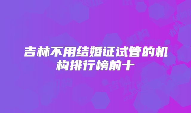 吉林不用结婚证试管的机构排行榜前十