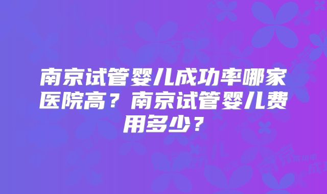 南京试管婴儿成功率哪家医院高？南京试管婴儿费用多少？