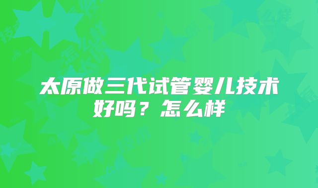 太原做三代试管婴儿技术好吗？怎么样