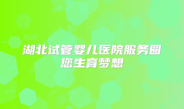 湖北试管婴儿医院服务圆您生育梦想
