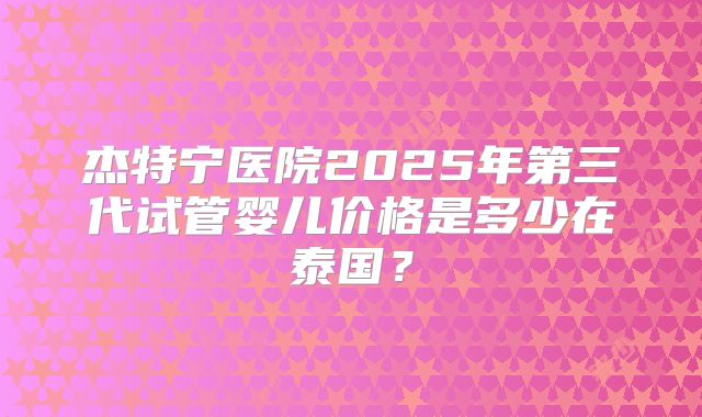 杰特宁医院2025年第三代试管婴儿价格是多少在泰国?