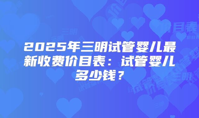 2025年三明试管婴儿最新收费价目表:试管婴儿多少钱?