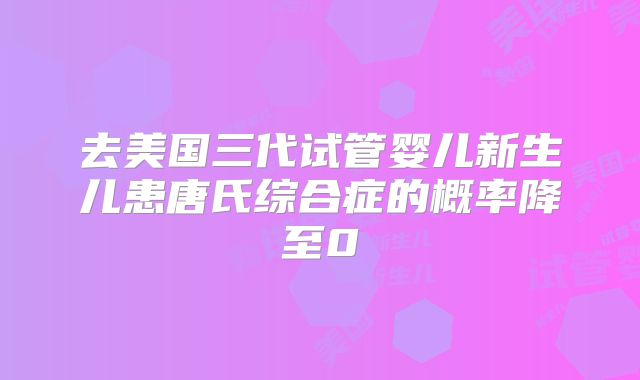 去美国三代试管婴儿新生儿患唐氏综合症的概率降至0