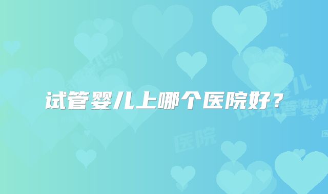 试管婴儿上哪个医院好？