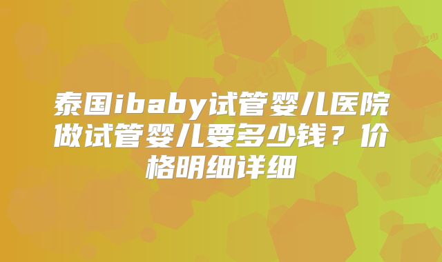 泰国ibaby试管婴儿医院做试管婴儿要多少钱？价格明细详细