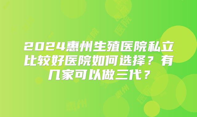 2024惠州生殖医院私立比较好医院如何选择？有几家可以做三代？