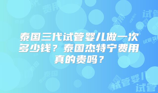 泰国三代试管婴儿做一次多少钱？泰国杰特宁费用真的贵吗？