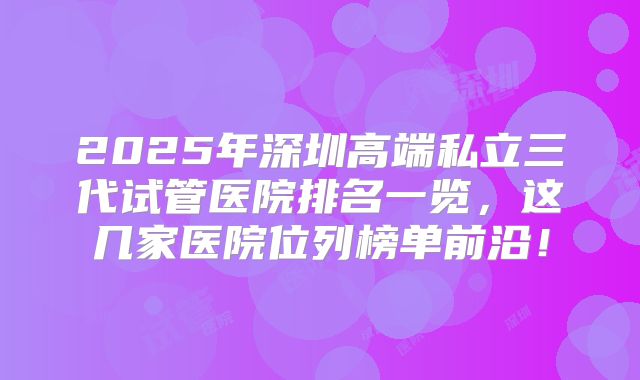 2025年深圳高端私立三代试管医院排名一览，这几家医院位列榜单前沿！