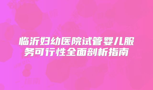 临沂妇幼医院试管婴儿服务可行性全面剖析指南