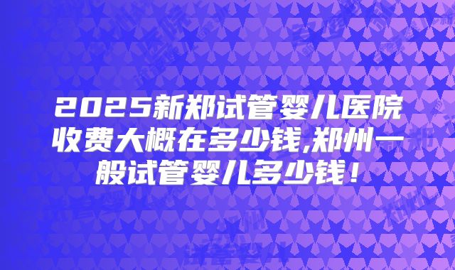 2025新郑试管婴儿医院收费大概在多少钱,郑州一般试管婴儿多少钱！