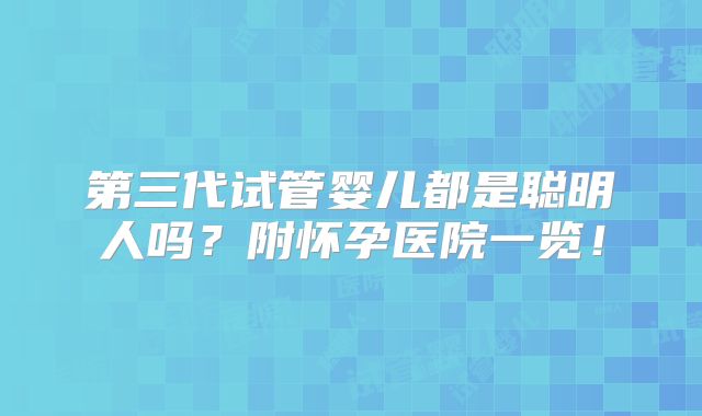 第三代试管婴儿都是聪明人吗？附怀孕医院一览！