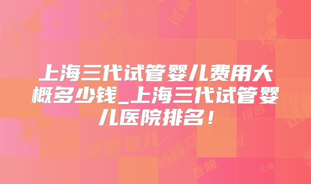 上海三代试管婴儿费用大概多少钱_上海三代试管婴儿医院排名！