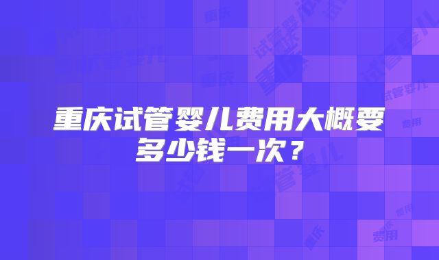 重庆试管婴儿费用大概要多少钱一次？