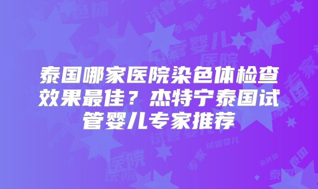泰国哪家医院染色体检查效果最佳？杰特宁泰国试管婴儿专家推荐
