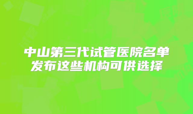 中山第三代试管医院名单发布这些机构可供选择