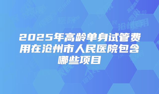 2025年高龄单身试管费用在沧州市人民医院包含哪些项目