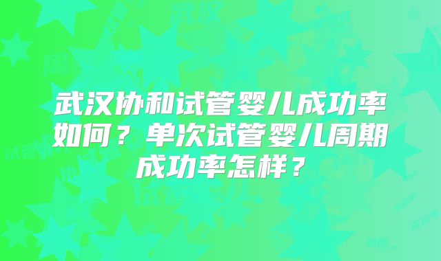 武汉协和试管婴儿成功率如何？单次试管婴儿周期成功率怎样？