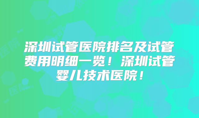深圳试管医院排名及试管费用明细一览！深圳试管婴儿技术医院！