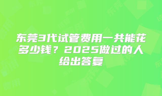 东莞3代试管费用一共能花多少钱？2025做过的人给出答复