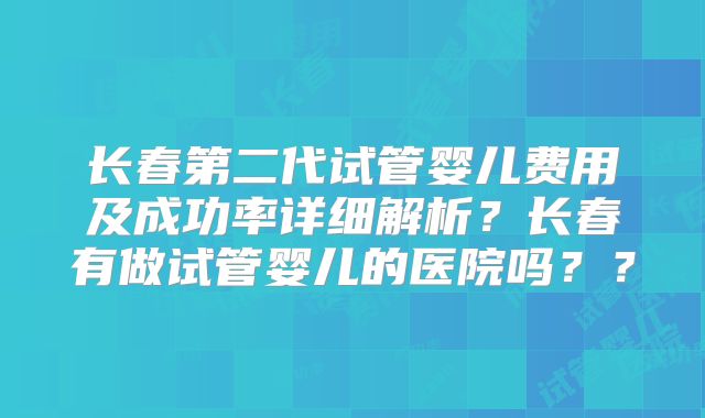 长春第二代试管婴儿费用及成功率详细解析?长春有做试管婴儿的医院吗??