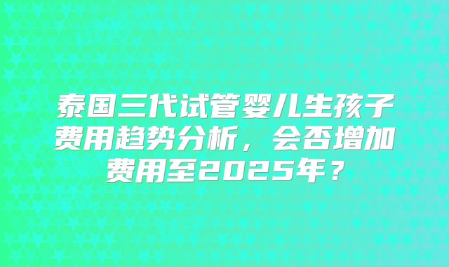 泰国三代试管婴儿生孩子费用趋势分析，会否增加费用至2025年？