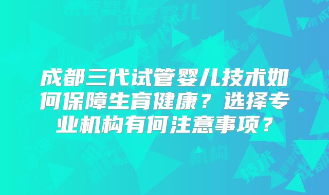 成都三代试管婴儿技术如何保障生育健康？选择专业机构有何注意事项？