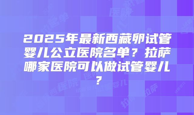 2025年最新西藏卵试管婴儿公立医院名单？拉萨哪家医院可以做试管婴儿？
