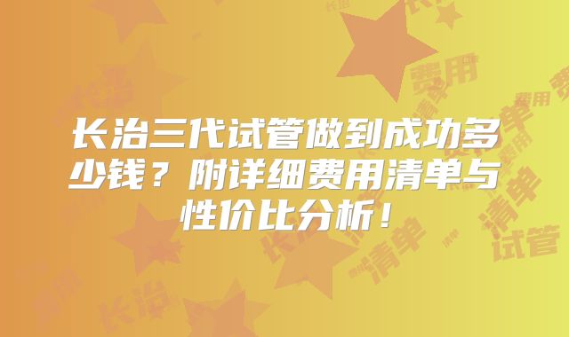 长治三代试管做到成功多少钱？附详细费用清单与性价比分析！