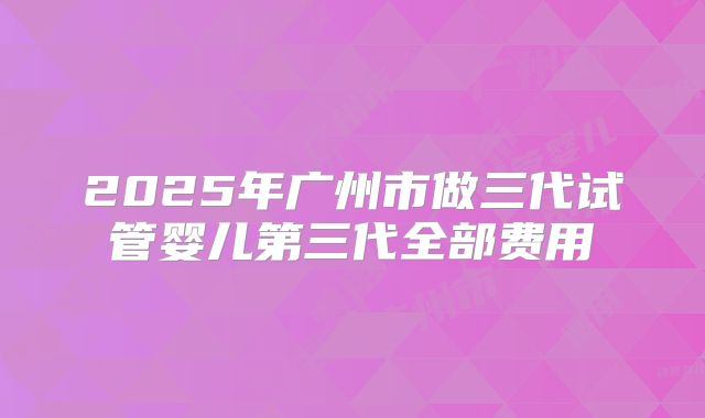 2025年广州市做三代试管婴儿第三代全部费用