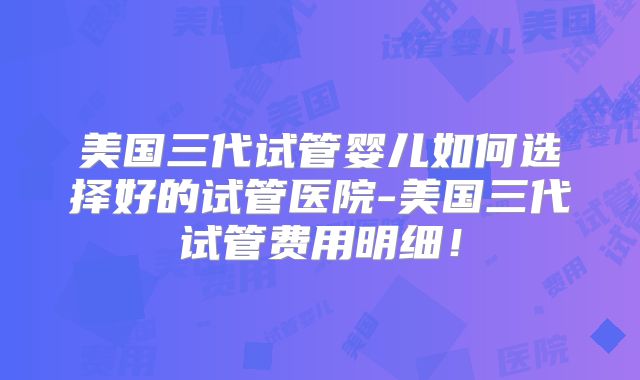 美国三代试管婴儿如何选择好的试管医院-美国三代试管费用明细！