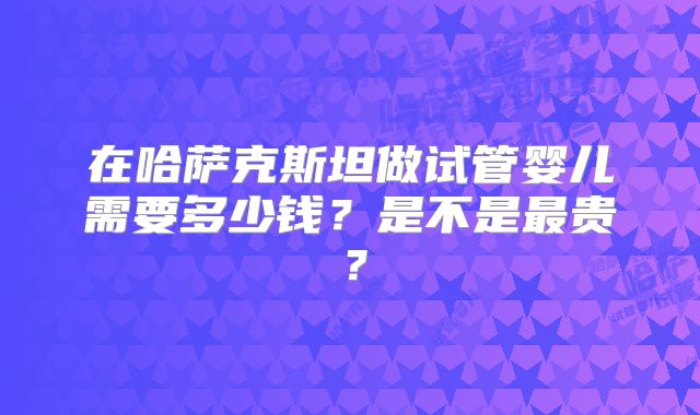 在哈萨克斯坦做试管婴儿需要多少钱？是不是最贵？