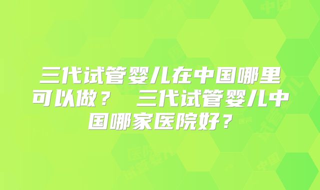 三代试管婴儿在中国哪里可以做? 三代试管婴儿中国哪家医院好?