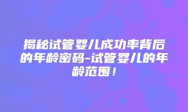 揭秘试管婴儿成功率背后的年龄密码-试管婴儿的年龄范围！