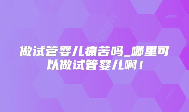 做试管婴儿痛苦吗_哪里可以做试管婴儿啊!