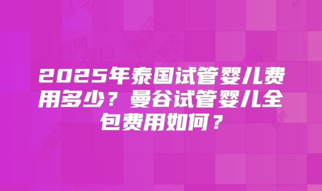 2025年泰国试管婴儿费用多少？曼谷试管婴儿全包费用如何？