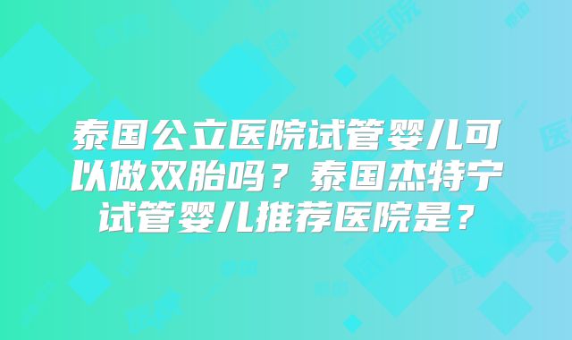 泰国公立医院试管婴儿可以做双胎吗？泰国杰特宁试管婴儿推荐医院是？