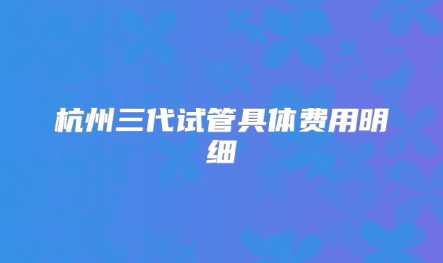 杭州三代试管具体费用明细