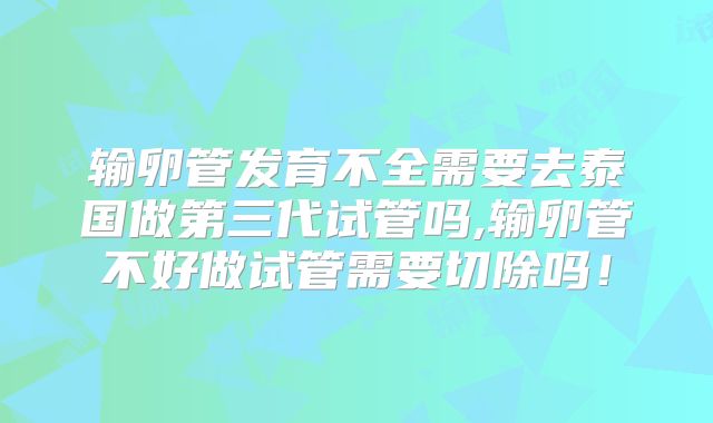 输卵管发育不全需要去泰国做第三代试管吗,输卵管不好做试管需要切除吗！