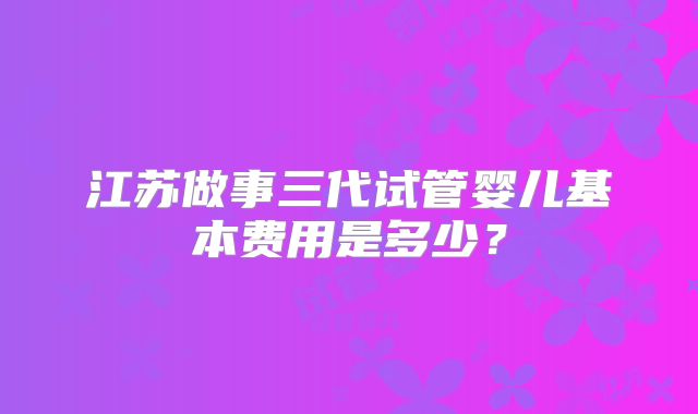 江苏做事三代试管婴儿基本费用是多少?