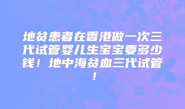 地贫患者在香港做一次三代试管婴儿生宝宝要多少钱！地中海贫血三代试管！