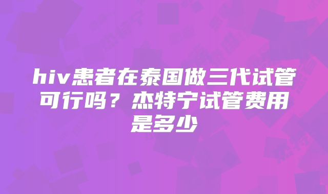 hiv患者在泰国做三代试管可行吗？杰特宁试管费用是多少