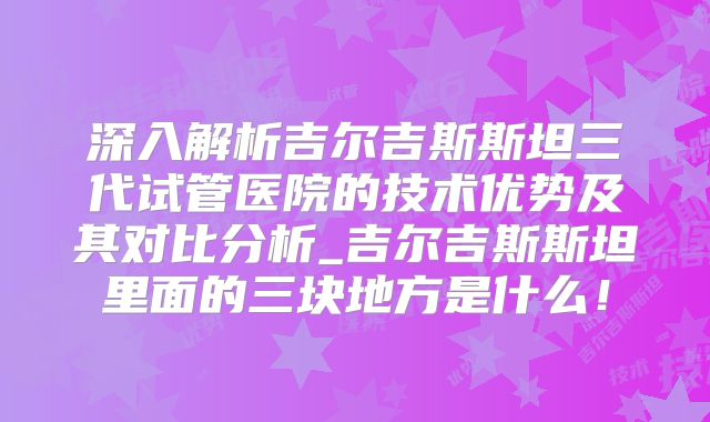 深入解析吉尔吉斯斯坦三代试管医院的技术优势及其对比分析_吉尔吉斯斯坦里面的三块地方是什么！