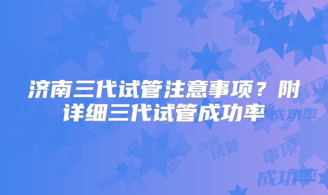 济南三代试管注意事项？附详细三代试管成功率