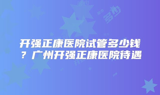 开强正康医院试管多少钱?广州开强正康医院待遇