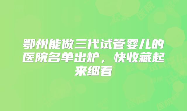 鄂州能做三代试管婴儿的医院名单出炉,快收藏起来细看