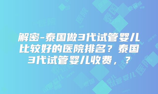 解密-泰国做3代试管婴儿比较好的医院排名？泰国3代试管婴儿收费，？