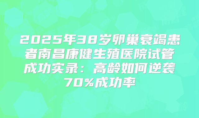 2025年38岁卵巢衰竭患者南昌康健生殖医院试管成功实录：高龄如何逆袭70%成功率
