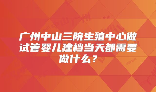 广州中山三院生殖中心做试管婴儿建档当天都需要做什么？